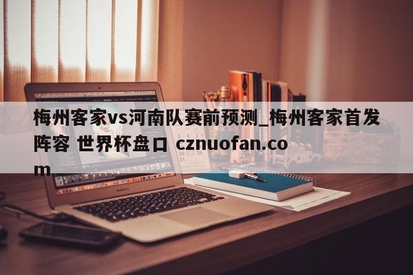 梅州客家vs河南队赛前预测_梅州客家首发阵容 世界杯盘口 cznuofan.com
