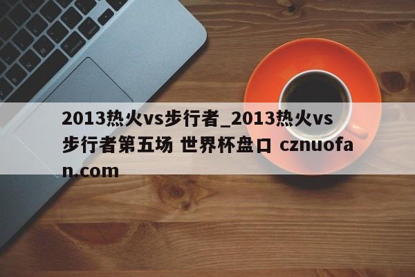 2013热火vs步行者_2013热火vs步行者第五场 世界杯盘口 cznuofan.com