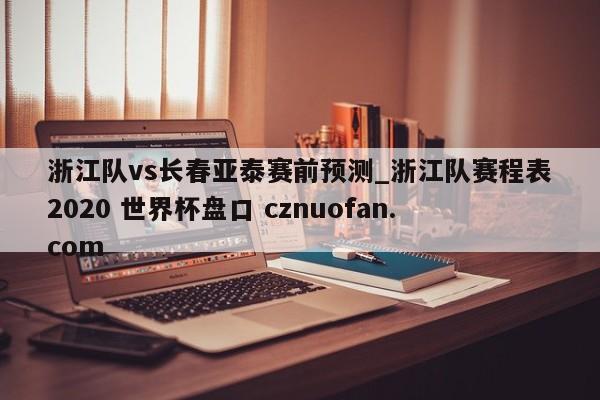 浙江队vs长春亚泰赛前预测_浙江队赛程表2020 世界杯盘口 cznuofan.com