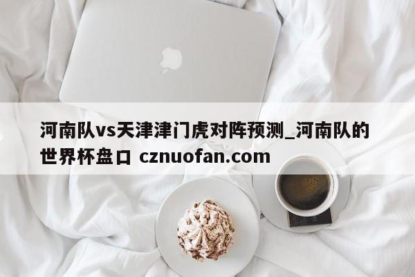 河南队vs天津津门虎对阵预测_河南队的 世界杯盘口 cznuofan.com