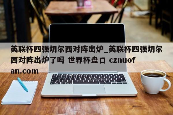 英联杯四强切尔西对阵出炉_英联杯四强切尔西对阵出炉了吗 世界杯盘口 cznuofan.com