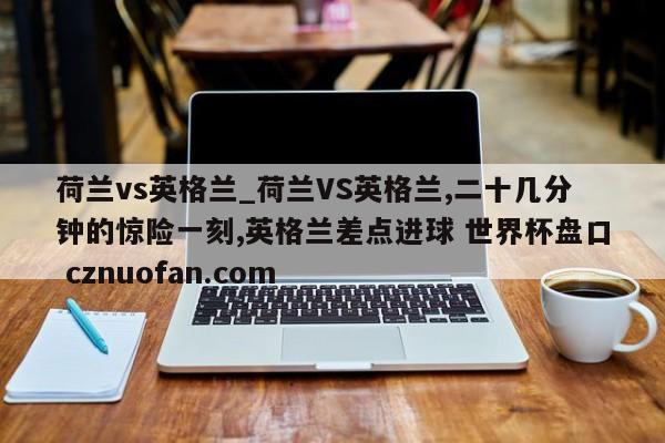 荷兰vs英格兰_荷兰VS英格兰,二十几分钟的惊险一刻,英格兰差点进球 世界杯盘口 cznuofan.com