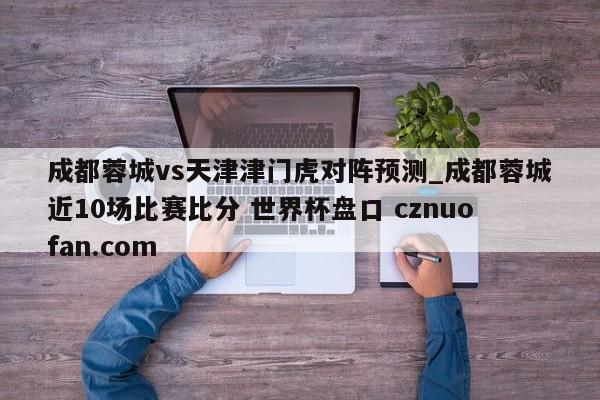 成都蓉城vs天津津门虎对阵预测_成都蓉城近10场比赛比分 世界杯盘口 cznuofan.com