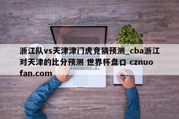 浙江队vs天津津门虎竞猜预测_cba浙江对天津的比分预测 世界杯盘口 cznuofan.com