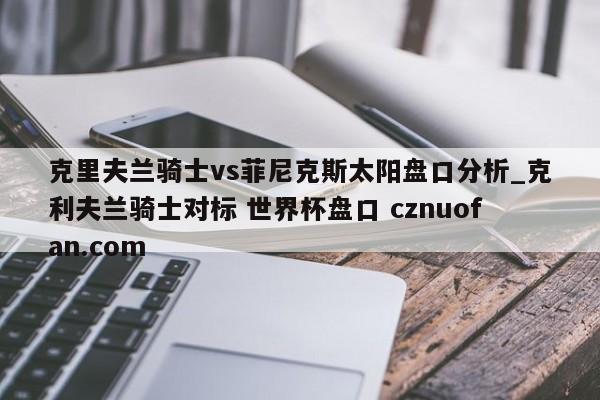 克里夫兰骑士vs菲尼克斯太阳盘口分析_克利夫兰骑士对标 世界杯盘口 cznuofan.com
