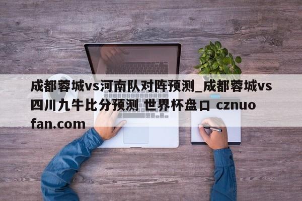 成都蓉城vs河南队对阵预测_成都蓉城vs四川九牛比分预测 世界杯盘口 cznuofan.com