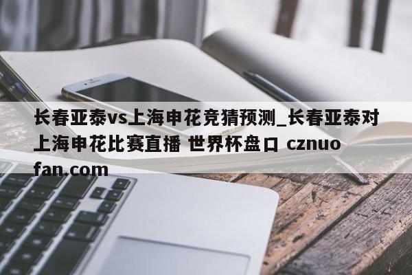 长春亚泰vs上海申花竞猜预测_长春亚泰对上海申花比赛直播 世界杯盘口 cznuofan.com