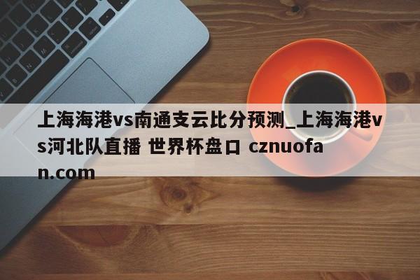 上海海港vs南通支云比分预测_上海海港vs河北队直播 世界杯盘口 cznuofan.com