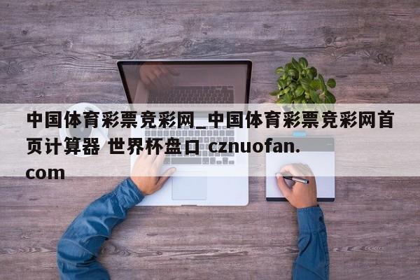 中国体育彩票竞彩网_中国体育彩票竞彩网首页计算器 世界杯盘口 cznuofan.com