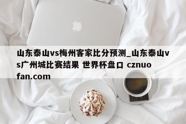 山东泰山vs梅州客家比分预测_山东泰山vs广州城比赛结果 世界杯盘口 cznuofan.com