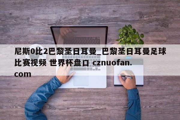 尼斯0比2巴黎圣日耳曼_巴黎圣日耳曼足球比赛视频 世界杯盘口 cznuofan.com