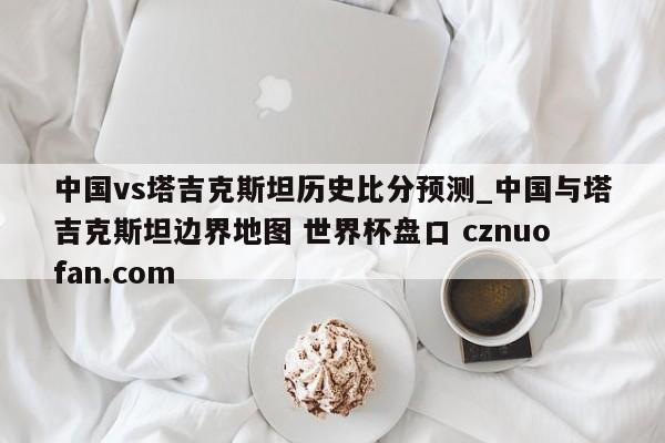 中国vs塔吉克斯坦历史比分预测_中国与塔吉克斯坦边界地图 世界杯盘口 cznuofan.com