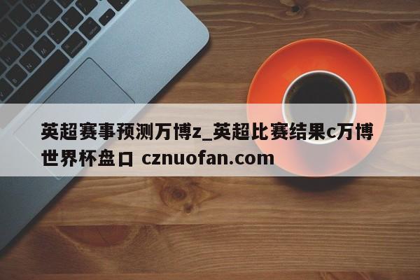 英超赛事预测万博z_英超比赛结果c万博 世界杯盘口 cznuofan.com