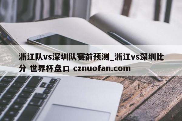 浙江队vs深圳队赛前预测_浙江vs深圳比分 世界杯盘口 cznuofan.com