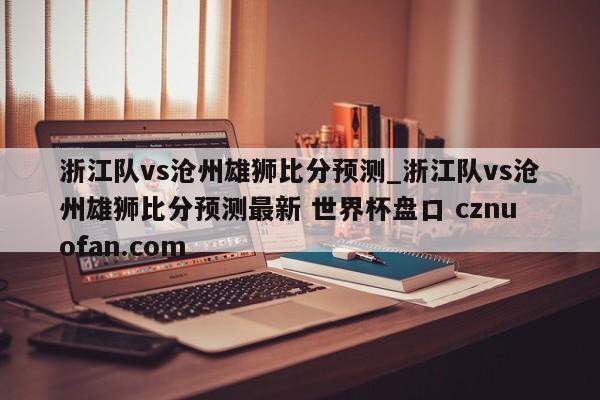 浙江队vs沧州雄狮比分预测_浙江队vs沧州雄狮比分预测最新 世界杯盘口 cznuofan.com