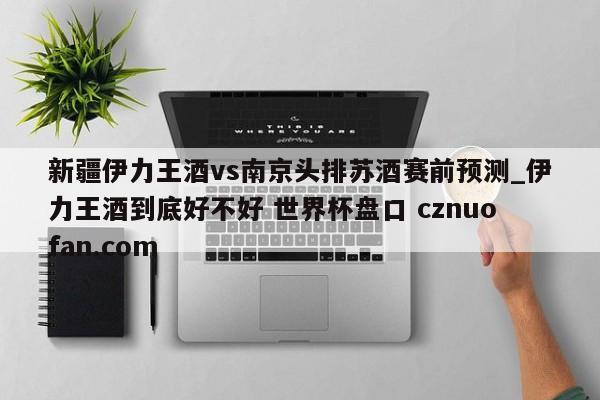 新疆伊力王酒vs南京头排苏酒赛前预测_伊力王酒到底好不好 世界杯盘口 cznuofan.com