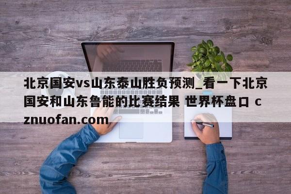 北京国安vs山东泰山胜负预测_看一下北京国安和山东鲁能的比赛结果 世界杯盘口 cznuofan.com