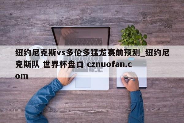 纽约尼克斯vs多伦多猛龙赛前预测_纽约尼克斯队 世界杯盘口 cznuofan.com