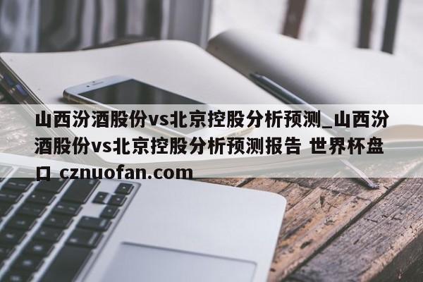 山西汾酒股份vs北京控股分析预测_山西汾酒股份vs北京控股分析预测报告 世界杯盘口 cznuofan.com
