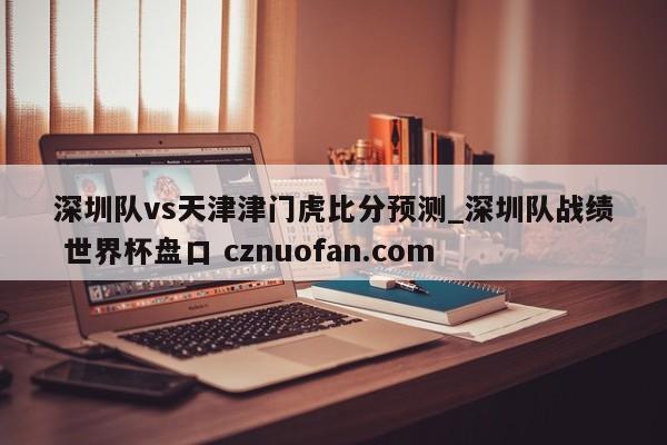 深圳队vs天津津门虎比分预测_深圳队战绩 世界杯盘口 cznuofan.com
