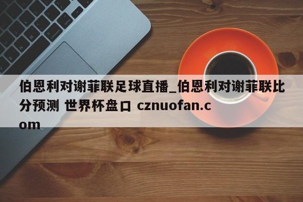 伯恩利对谢菲联足球直播_伯恩利对谢菲联比分预测 世界杯盘口 cznuofan.com