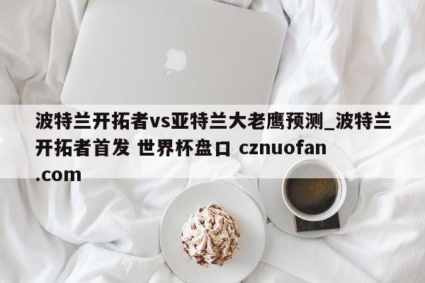 波特兰开拓者vs亚特兰大老鹰预测_波特兰开拓者首发 世界杯盘口 cznuofan.com