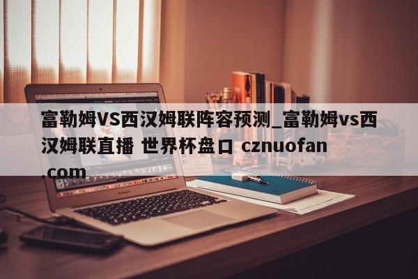 富勒姆VS西汉姆联阵容预测_富勒姆vs西汉姆联直播 世界杯盘口 cznuofan.com