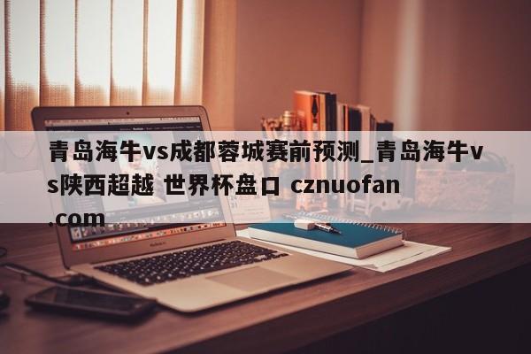 青岛海牛vs成都蓉城赛前预测_青岛海牛vs陕西超越 世界杯盘口 cznuofan.com
