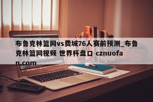 布鲁克林篮网vs费城76人赛前预测_布鲁克林篮网视频 世界杯盘口 cznuofan.com