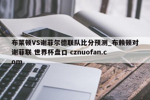 布莱顿VS谢菲尔德联队比分预测_布赖顿对谢菲联 世界杯盘口 cznuofan.com