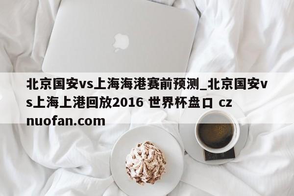 北京国安vs上海海港赛前预测_北京国安vs上海上港回放2016 世界杯盘口 cznuofan.com