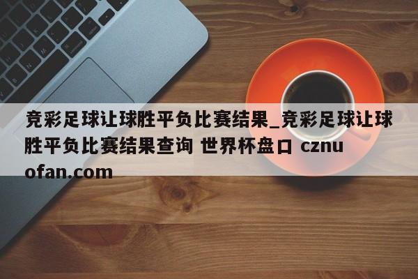 竞彩足球让球胜平负比赛结果_竞彩足球让球胜平负比赛结果查询 世界杯盘口 cznuofan.com