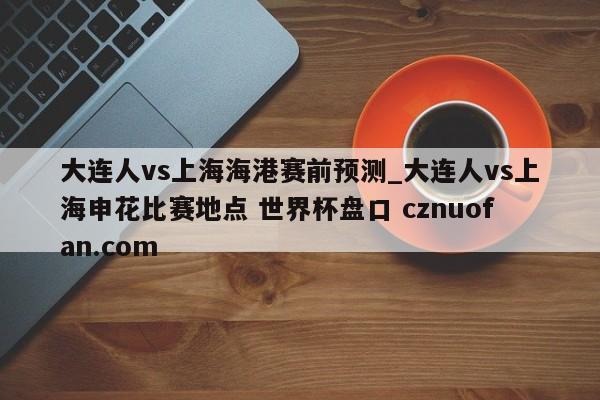 大连人vs上海海港赛前预测_大连人vs上海申花比赛地点 世界杯盘口 cznuofan.com