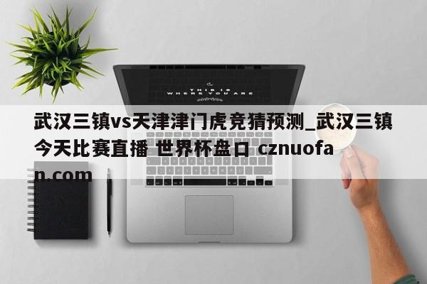 武汉三镇vs天津津门虎竞猜预测_武汉三镇今天比赛直播 世界杯盘口 cznuofan.com