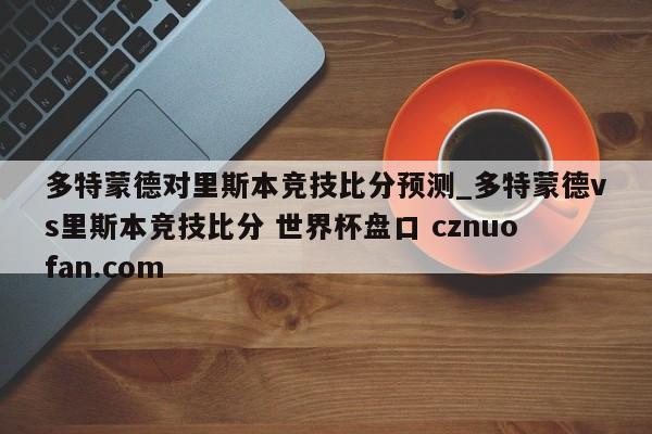 多特蒙德对里斯本竞技比分预测_多特蒙德vs里斯本竞技比分 世界杯盘口 cznuofan.com