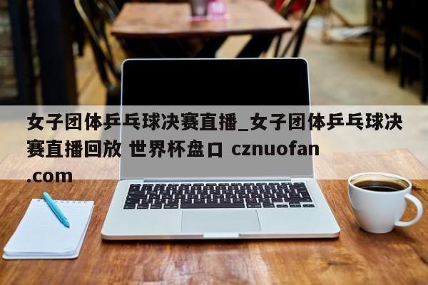 女子团体乒乓球决赛直播_女子团体乒乓球决赛直播回放 世界杯盘口 cznuofan.com