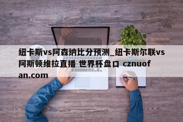 纽卡斯vs阿森纳比分预测_纽卡斯尔联vs阿斯顿维拉直播 世界杯盘口 cznuofan.com