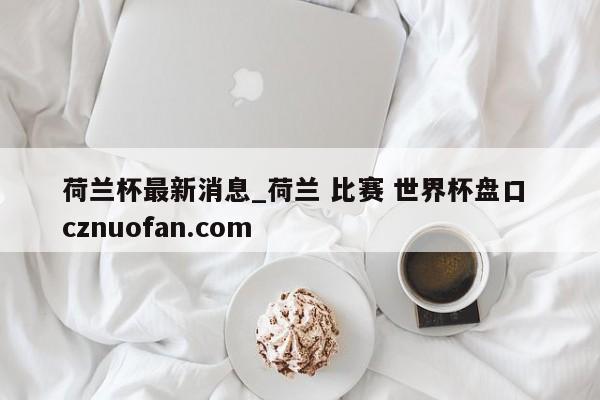 荷兰杯最新消息_荷兰 比赛 世界杯盘口 cznuofan.com