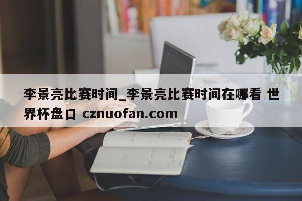 李景亮比赛时间_李景亮比赛时间在哪看 世界杯盘口 cznuofan.com