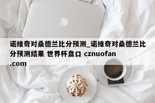 诺维奇对桑德兰比分预测_诺维奇对桑德兰比分预测结果 世界杯盘口 cznuofan.com