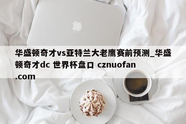华盛顿奇才vs亚特兰大老鹰赛前预测_华盛顿奇才dc 世界杯盘口 cznuofan.com