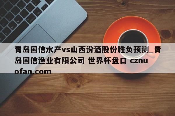 青岛国信水产vs山西汾酒股份胜负预测_青岛国信渔业有限公司 世界杯盘口 cznuofan.com