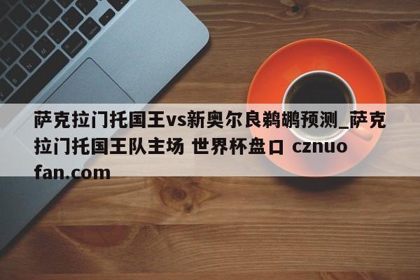萨克拉门托国王vs新奥尔良鹈鹕预测_萨克拉门托国王队主场 世界杯盘口 cznuofan.com