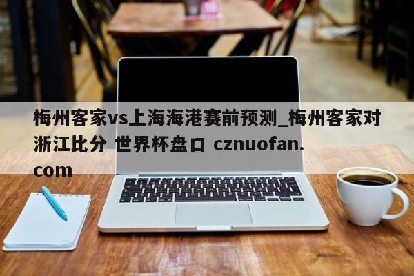 梅州客家vs上海海港赛前预测_梅州客家对浙江比分 世界杯盘口 cznuofan.com