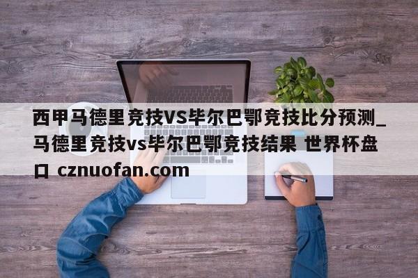 西甲马德里竞技VS毕尔巴鄂竞技比分预测_马德里竞技vs毕尔巴鄂竞技结果 世界杯盘口 cznuofan.com