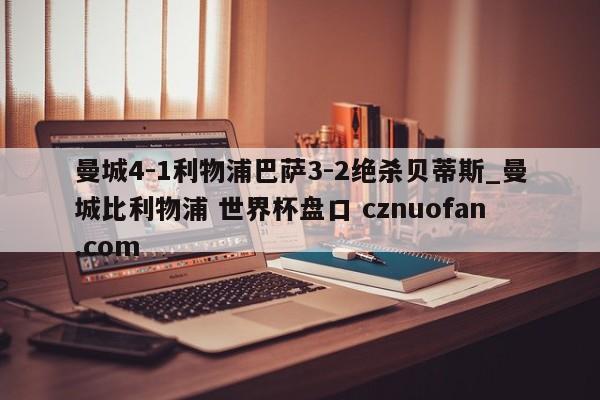 曼城4-1利物浦巴萨3-2绝杀贝蒂斯_曼城比利物浦 世界杯盘口 cznuofan.com