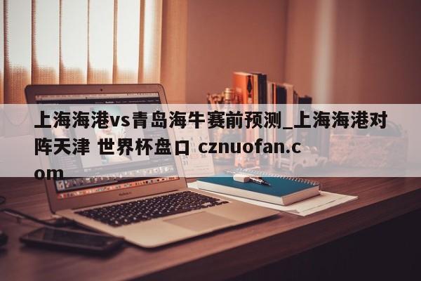 上海海港vs青岛海牛赛前预测_上海海港对阵天津 世界杯盘口 cznuofan.com