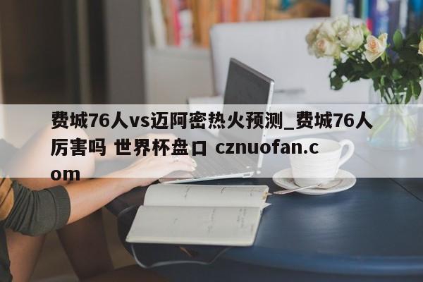 费城76人vs迈阿密热火预测_费城76人厉害吗 世界杯盘口 cznuofan.com