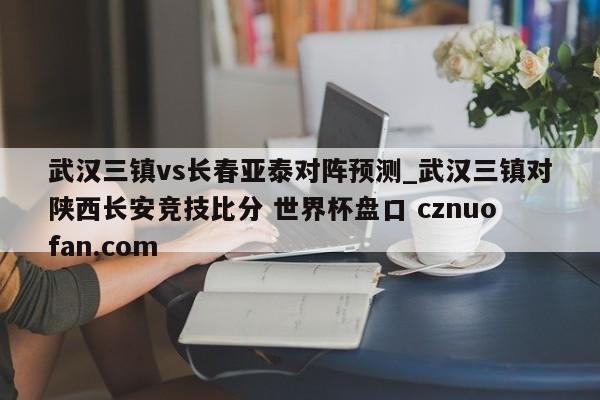 武汉三镇vs长春亚泰对阵预测_武汉三镇对陕西长安竞技比分 世界杯盘口 cznuofan.com