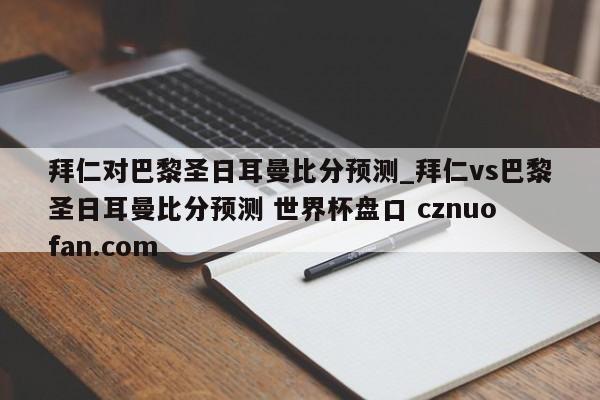 拜仁对巴黎圣日耳曼比分预测_拜仁vs巴黎圣日耳曼比分预测 世界杯盘口 cznuofan.com